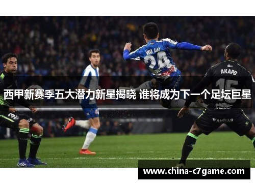 西甲新赛季五大潜力新星揭晓 谁将成为下一个足坛巨星