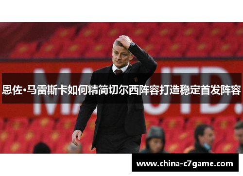 恩佐·马雷斯卡如何精简切尔西阵容打造稳定首发阵容 恩佐·马雷斯卡如何精简切尔西阵容打造稳定首发阵容